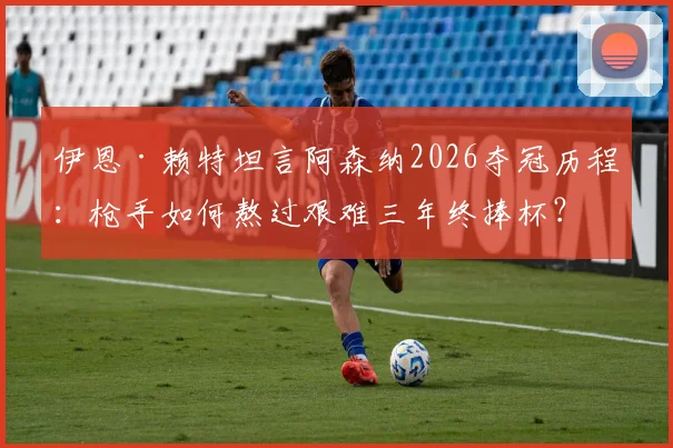 伊恩·赖特坦言阿森纳2026夺冠历程：枪手如何熬过艰难三年终捧杯？附深度访谈与球迷心声