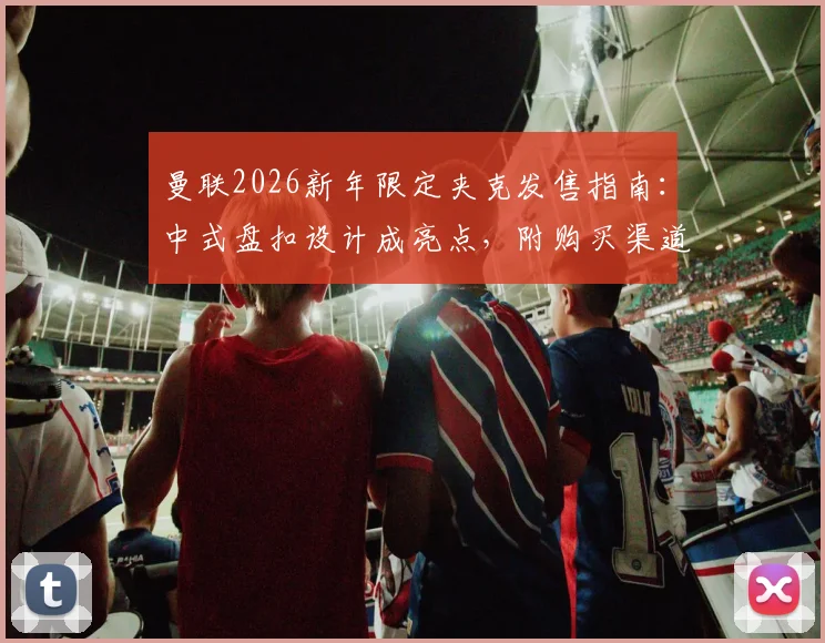 曼联2026新年限定夹克发售指南：中式盘扣设计成亮点，附购买渠道与实物上身评价