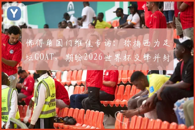 佛得角国门维佳专访：称梅西为足坛GOAT，期盼2026世界杯交锋并封出其点球