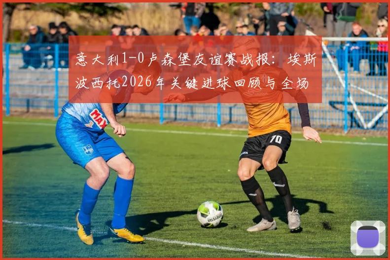 意大利1-0卢森堡友谊赛战报：埃斯波西托2026年关键进球回顾与全场数据深度解析