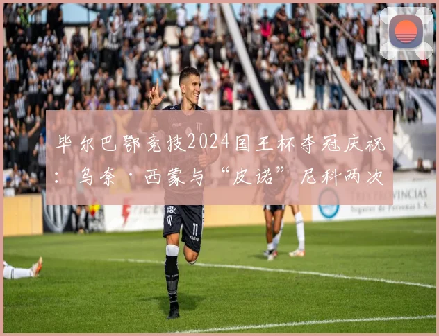 毕尔巴鄂竞技2024国王杯夺冠庆祝:乌奈·西蒙与“皮诺”尼科两次索吻名场面,队友间超燃互动引热议