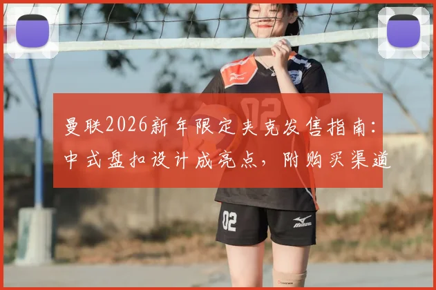 曼联2026新年限定夹克发售指南:中式盘扣设计成亮点,附购买渠道与实物上身评价