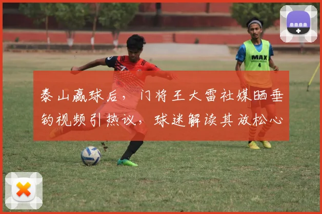 泰山赢球后,门将王大雷社媒晒垂钓视频引热议,球迷解读其放松心态与深意