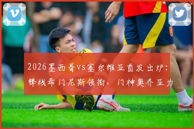 2026墨西哥vs塞尔维亚首发出炉：锋线希门尼斯领衔，门神奥乔亚为何替补？深度分析阵容战术