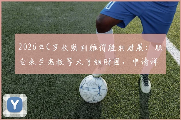 2026年C罗收购利雅得胜利进展：联合米兰老板等大亨组财团，申请详情与潜在影响分析