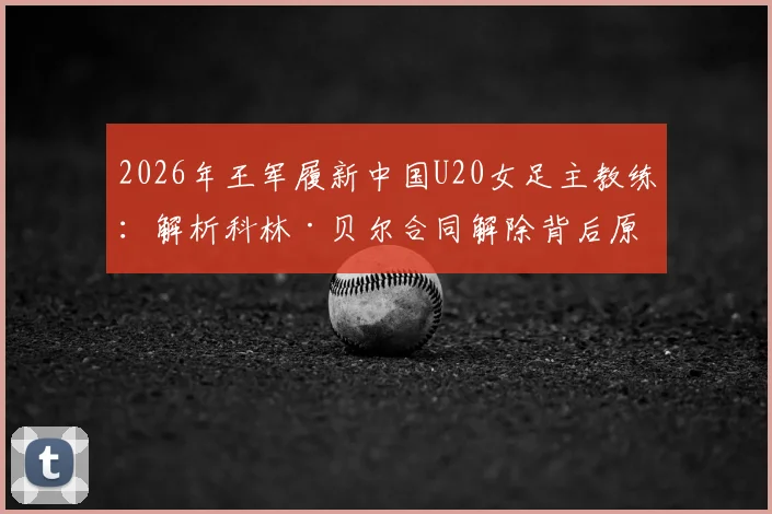 2026年王军履新中国U20女足主教练：解析科林·贝尔合同解除背后原因与女足青训新布局