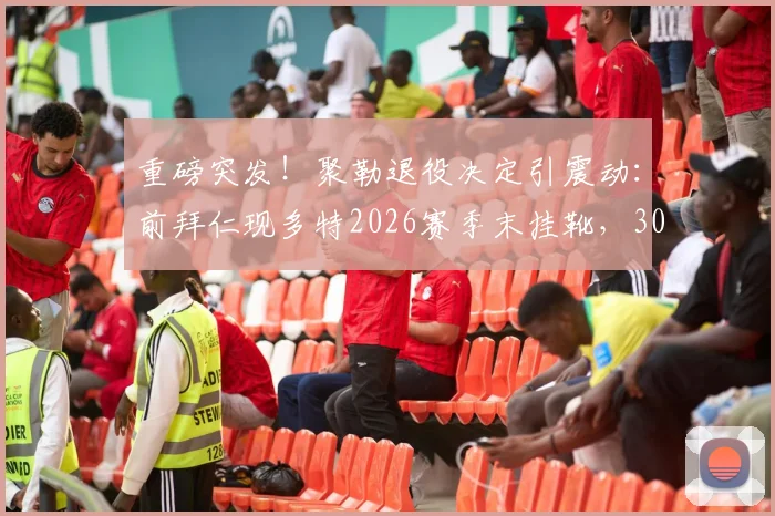 重磅突发！聚勒退役决定引震动：前拜仁现多特2026赛季末挂靴，30岁后卫生涯全回顾