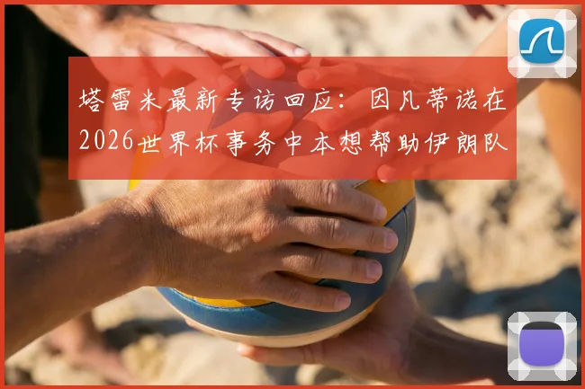 塔雷米最新专访回应:因凡蒂诺在2026世界杯事务中本想帮助伊朗队,责任归属美方引热议