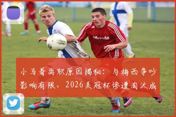 小马哥离职原因揭秘：与梅西争吵影响有限，2026美冠杯惨遭淘汰成主因，迈阿密国际未来走向分析