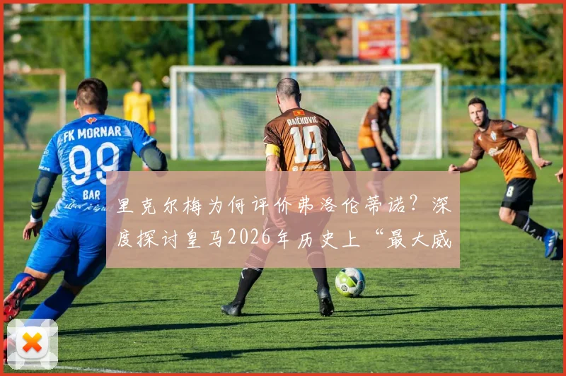 里克尔梅为何评价弗洛伦蒂诺?深度探讨皇马2026年历史上“最大威胁”说的背后争议与功过