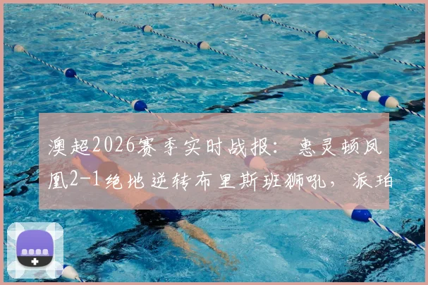 澳超2026赛季实时战报：惠灵顿凤凰2-1绝地逆转布里斯班狮吼，派珀、埃泽进球全程回顾