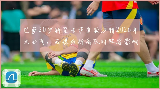 巴萨20岁新星卡萨多获沙特2026年大合同，西媒分析离队对阵容影响有限
