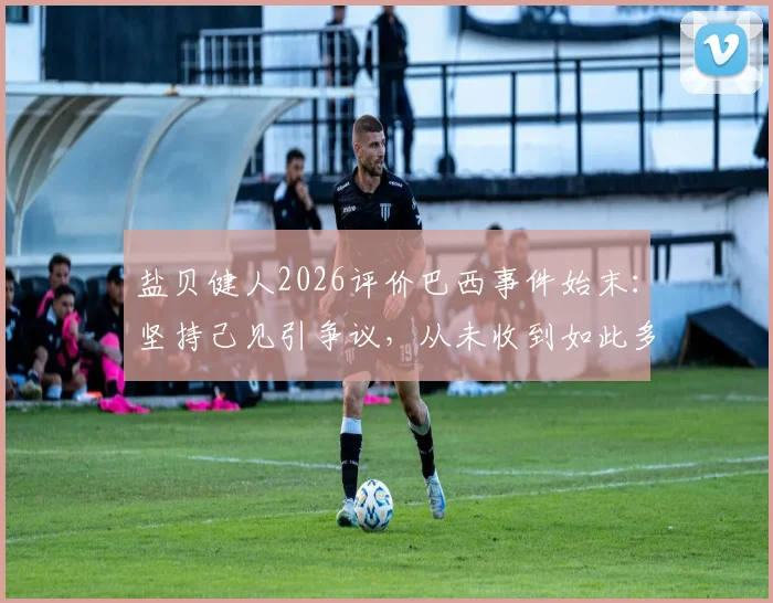 盐贝健人2026评价巴西事件始末：坚持己见引争议，从未收到如此多批评回应解析