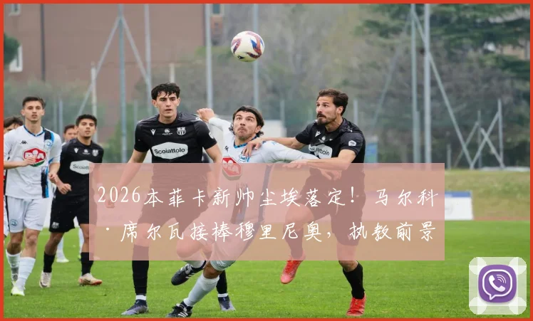 2026本菲卡新帅尘埃落定！马尔科·席尔瓦接棒穆里尼奥，执教前景与签约内幕深度剖析