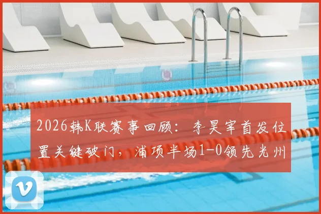 2026韩K联赛事回顾:李昊宰首发位置关键破门,浦项半场1-0领先光州战术解析