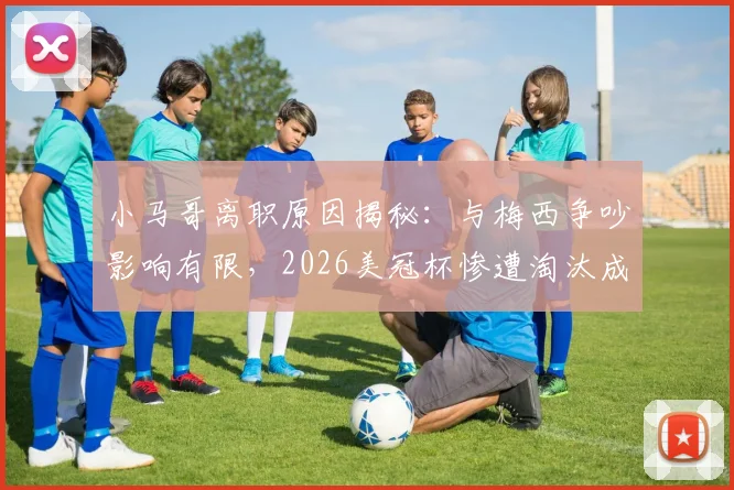 小马哥离职原因揭秘：与梅西争吵影响有限，2026美冠杯惨遭淘汰成主因，迈阿密国际未来走向分析