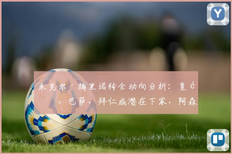 米克尔·梅里诺转会动向分析：皇马、巴萨、拜仁成潜在下家，阿森纳需警惕中场核心流失