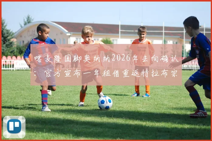 喀麦隆国脚奥纳纳2026年去向确认:官方宣布一年租借重返特拉布宗体育,职业生涯迎来新篇章