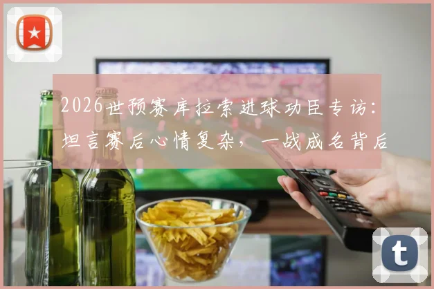 2026世预赛库拉索进球功臣专访：坦言赛后心情复杂，一战成名背后的真实心路历程