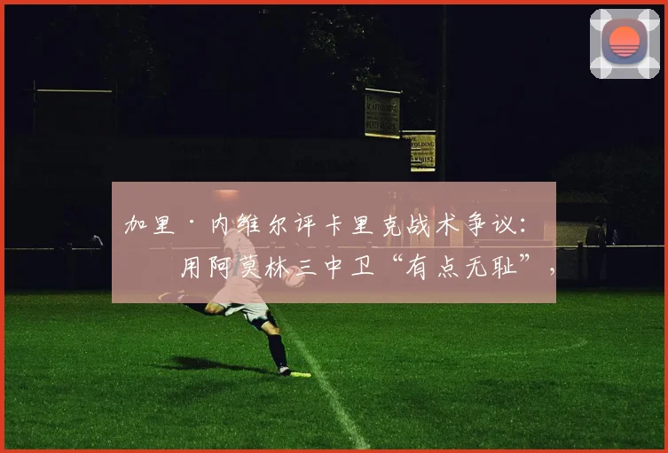 加里·内维尔评卡里克战术争议：沿用阿莫林三中卫“有点无耻”，但2026年务实选择值得深思