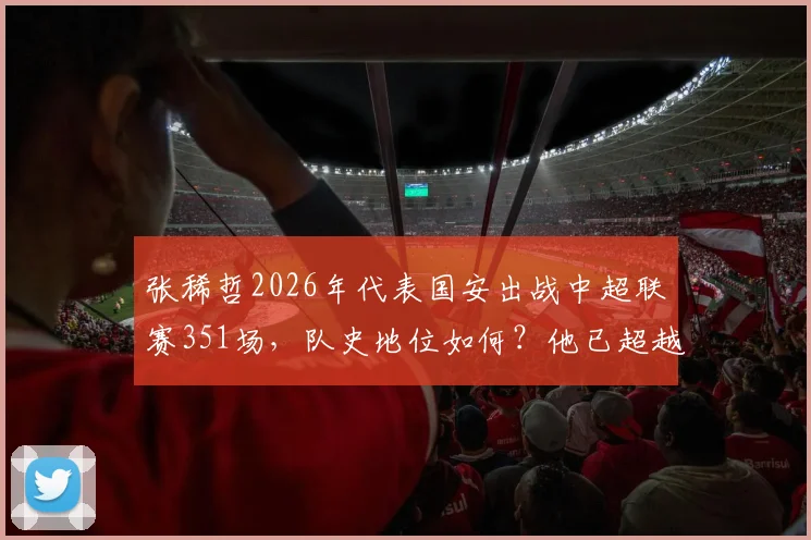 张稀哲2026年代表国安出战中超联赛351场，队史地位如何？他已超越杨智，现仅次于传奇徐云龙