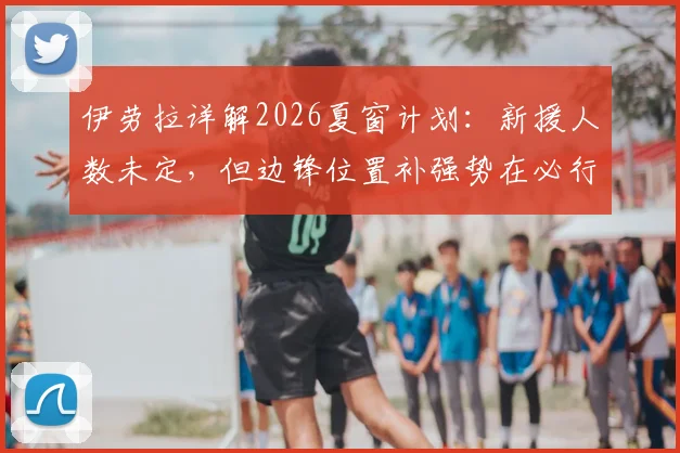 伊劳拉详解2026夏窗计划：新援人数未定，但边锋位置补强势在必行