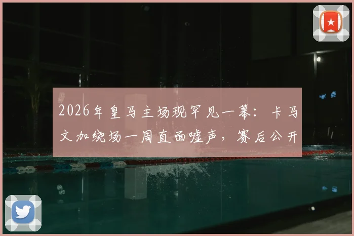 2026年皇马主场现罕见一幕：卡马文加绕场一周直面嘘声，赛后公开道歉原因深度剖析