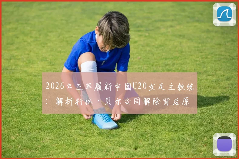 2026年王军履新中国U20女足主教练：解析科林·贝尔合同解除背后原因与女足青训新布局