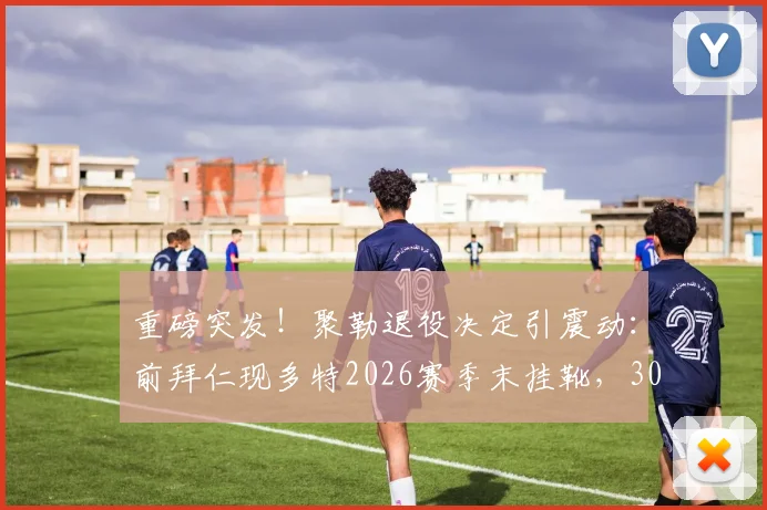 重磅突发！聚勒退役决定引震动：前拜仁现多特2026赛季末挂靴，30岁后卫生涯全回顾