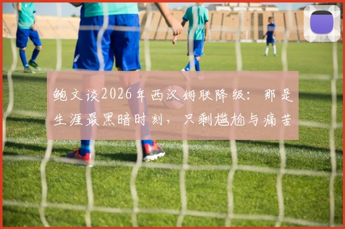 鲍文谈2026年西汉姆联降级：那是生涯最黑暗时刻，只剩尴尬与痛苦