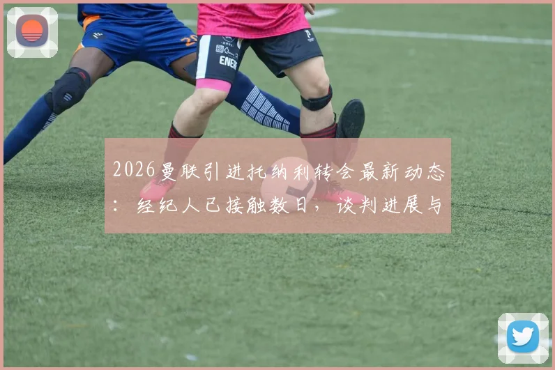 2026曼联引进托纳利转会最新动态：经纪人已接触数日，谈判进展与球员未来深度分析