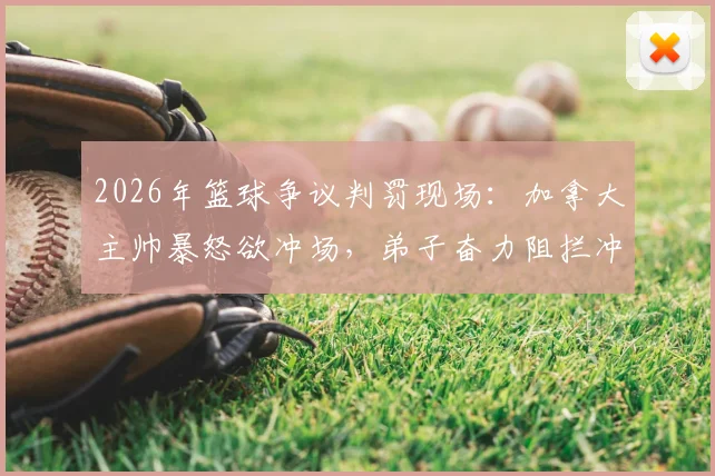 2026年篮球争议判罚现场：加拿大主帅暴怒欲冲场，弟子奋力阻拦冲突升级，国际篮联裁判尺度引热议