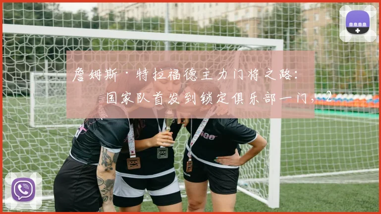 詹姆斯·特拉福德主力门将之路：从国家队首发到锁定俱乐部一门，2026关键期如何做出利己选择