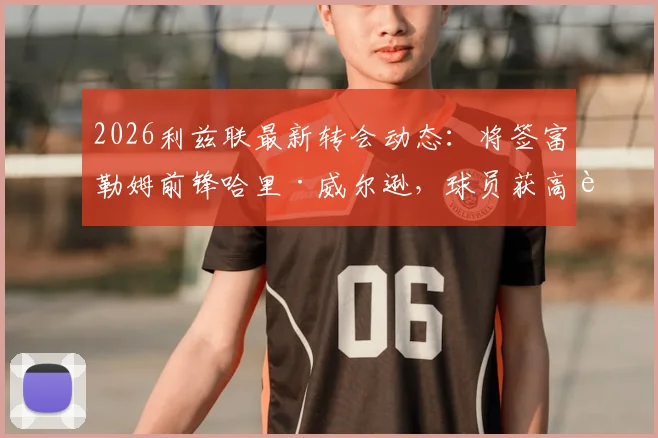 2026利兹联最新转会动态:将签富勒姆前锋哈里·威尔逊,球员获高薪长约细节曝光