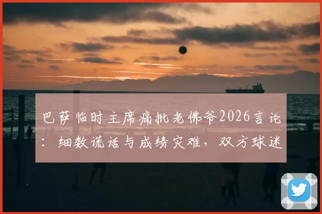 巴萨临时主席痛批老佛爷2026言论：细数谎话与成绩灾难，双方球迷激烈争论焦点汇总