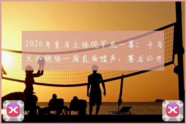 2026年皇马主场现罕见一幕:卡马文加绕场一周直面嘘声,赛后公开道歉原因深度剖析
