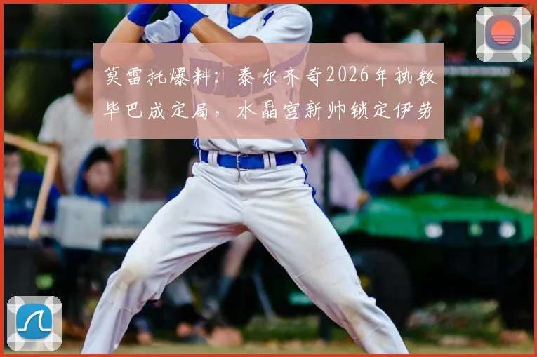 莫雷托爆料：泰尔齐奇2026年执教毕巴成定局，水晶宫新帅锁定伊劳拉