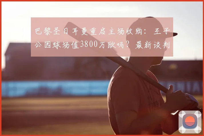 巴黎圣日耳曼重启主场收购：王子公园球场值3800万欧吗？最新谈判进展与市府态度深度追踪