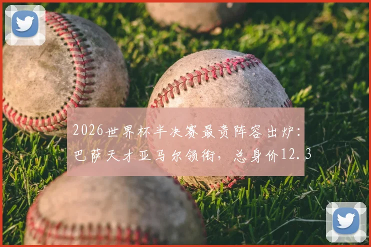 2026世界杯半决赛最贵阵容出炉：巴萨天才亚马尔领衔，总身价12.35亿欧，具体球员名单与价值解析
