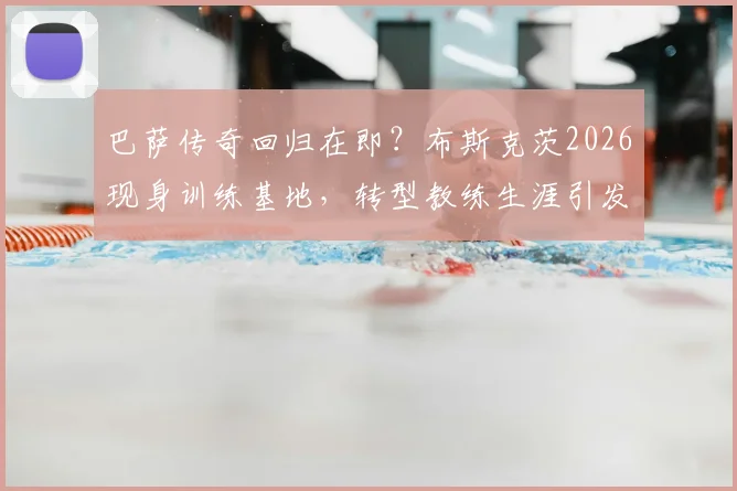 巴萨传奇回归在即？布斯克茨2026现身训练基地，转型教练生涯引发关注