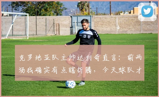 克罗地亚队主帅达利奇直言:前两场我确实有点瞎折腾,今天球队才踢出真实水平