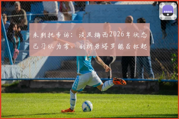 米利托专访：谈及梅西2026年状态已习以为常，剖析劳塔罗能否扛起阿根廷进军决赛重任