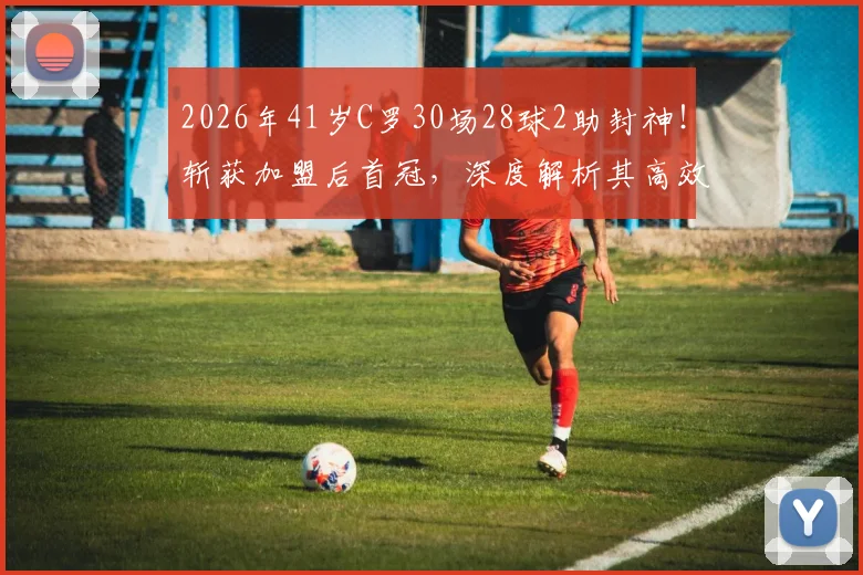 2026年41岁C罗30场28球2助封神！斩获加盟后首冠，深度解析其高效秘诀与球队蜕变之路