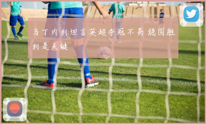 马丁内利坦言英超夺冠不易 稳固胜利是关键