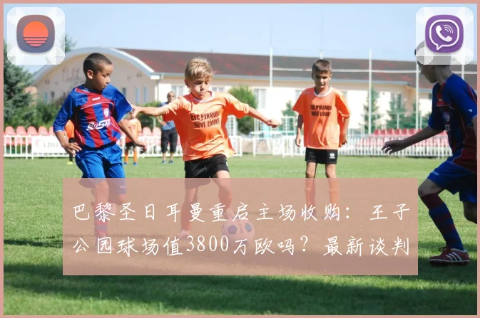 巴黎圣日耳曼重启主场收购：王子公园球场值3800万欧吗？最新谈判进展与市府态度深度追踪