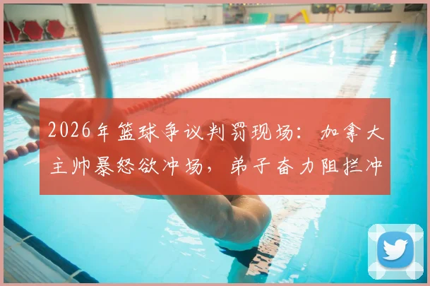 2026年篮球争议判罚现场：加拿大主帅暴怒欲冲场，弟子奋力阻拦冲突升级，国际篮联裁判尺度引热议