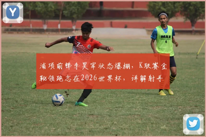 浦项前锋李昊宰状态爆棚，K联赛金靴领跑志在2026世界杯，详解射手王的技术特点与入选前景