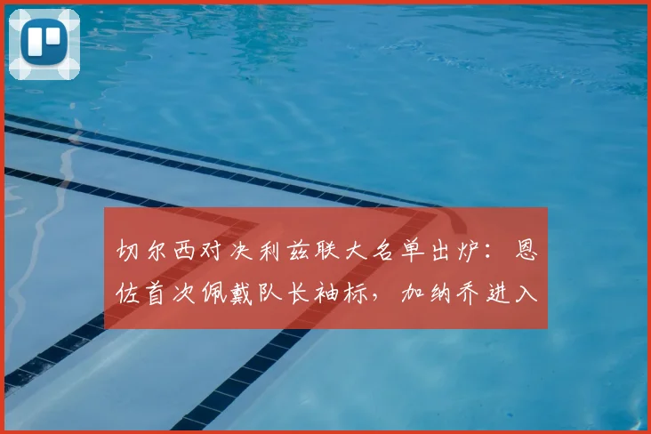 切尔西对决利兹联大名单出炉：恩佐首次佩戴队长袖标，加纳乔进入首发，帕尔默待命替补席