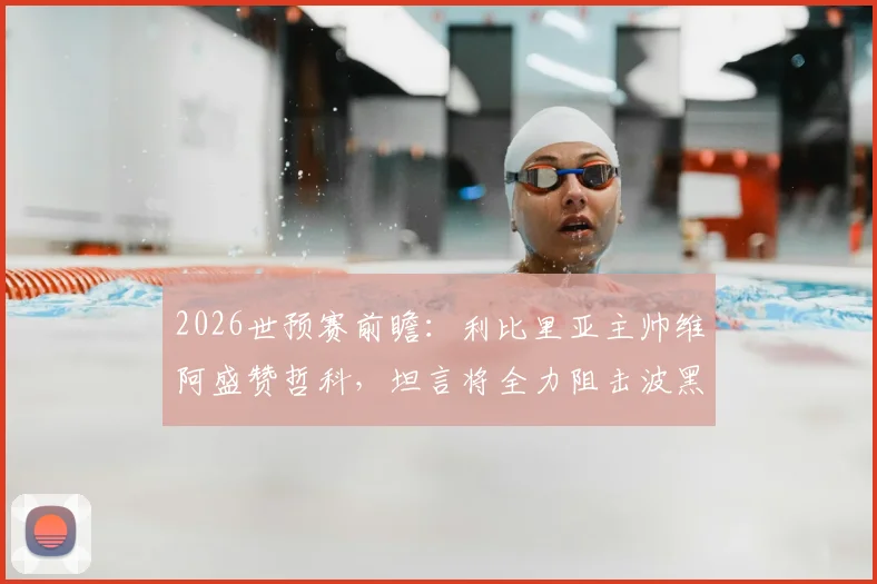 2026世预赛前瞻：利比里亚主帅维阿盛赞哲科，坦言将全力阻击波黑队