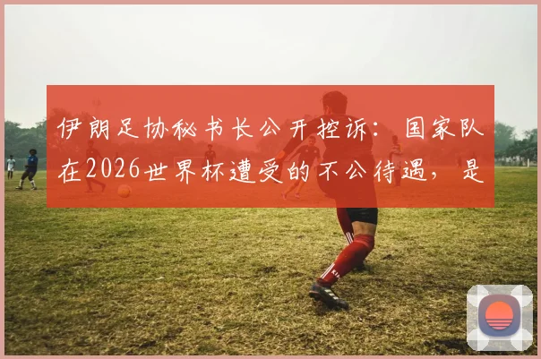 伊朗足协秘书长公开控诉：国家队在2026世界杯遭受的不公待遇，是赛事最大污点